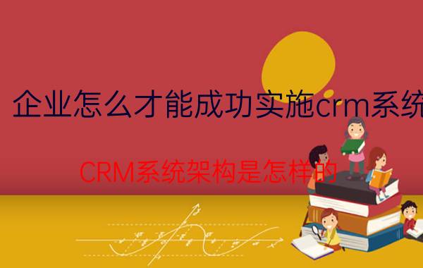 企业怎么才能成功实施crm系统 CRM系统架构是怎样的？